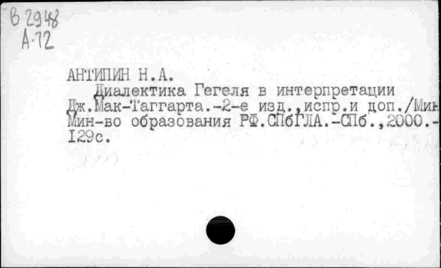 ﻿АНТИПИН Н.А.
Й Диалектика Гегеля в интерпретации .Мак-Таггарта.-2-е изд.,испр.и доп./Ми! н-во образования РФ.СПбГЛА.-СПб.,2000.-129с.